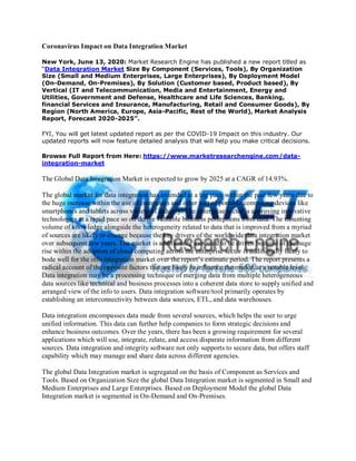 Coronavirus Impact on Data Integration Market
New York, June 13, 2020: Market Research Engine has published a new report titled as
“Data Integration Market Size By Component (Services, Tools), By Organization
Size (Small and Medium Enterprises, Large Enterprises), By Deployment Model
(On-Demand, On-Premises), By Solution (Customer based, Product based), By
Vertical (IT and Telecommunication, Media and Entertainment, Energy and
Utilities, Government and Defense, Healthcare and Life Sciences, Banking,
financial Services and Insurance, Manufacturing, Retail and Consumer Goods), By
Region (North America, Europe, Asia-Pacific, Rest of the World), Market Analysis
Report, Forecast 2020-2025”.
FYI, You will get latest updated report as per the COVID-19 Impact on this industry. Our
updated reports will now feature detailed analysis that will help you make critical decisions.
Browse Full Report from Here: https://www.marketresearchengine.com/data-
integration-market
The Global Data Integration Market is expected to grow by 2025 at a CAGR of 14.93%.
The global market for data integration has extended at a big pace within the past few years due to
the huge increase within the use of computers and other sort of portable computing devices like
smartphones and tablets across variety of industry. The enterprise sector is approving innovative
technologies at a rapid pace so on derive valuable business perceptions from data. The mounting
volume of knowledge alongside the heterogeneity related to data that is improved from a myriad
of sources are likely to emerge because the key drivers of the worldwide data integration market
over subsequent few years. The market is additionally expected to be driven because of the huge
rise within the adoption of cloud computing across the enterprise sector is additionally likely to
bode well for the info integration market over the report’s estimate period. The report presents a
radical account of the opposite factors that are likely to influence the market at a notable level.
Data integration may be a processing technique of merging data from multiple heterogeneous
data sources like technical and business processes into a coherent data store to supply unified and
arranged view of the info to users. Data integration software/tool primarily operates by
establishing an interconnectivity between data sources, ETL, and data warehouses.
Data integration encompasses data made from several sources, which helps the user to urge
unified information. This data can further help companies to form strategic decisions and
enhance business outcomes. Over the years, there has been a growing requirement for several
applications which will use, integrate, relate, and access disparate information from different
sources. Data integration and integrity software not only supports to secure data, but offers staff
capability which may manage and share data across different agencies.
The global Data Integration market is segregated on the basis of Component as Services and
Tools. Based on Organization Size the global Data Integration market is segmented in Small and
Medium Enterprises and Large Enterprises. Based on Deployment Model the global Data
Integration market is segmented in On-Demand and On-Premises.
 