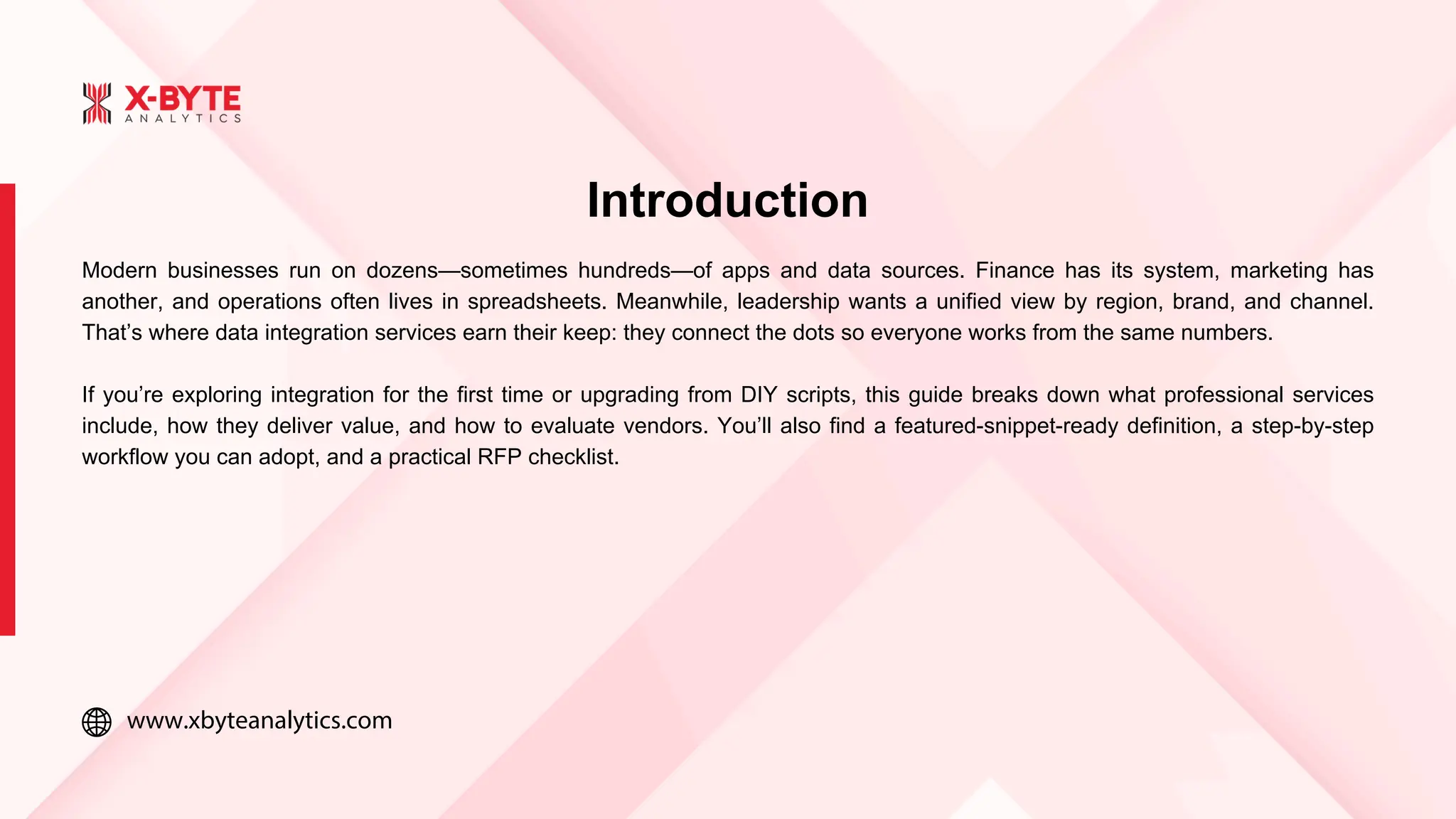 www.xbyteanalytics.com
Introduction
Modern businesses run on dozens—sometimes hundreds—of apps and data sources. Finance has its system, marketing has
another, and operations often lives in spreadsheets. Meanwhile, leadership wants a unified view by region, brand, and channel.
That’s where data integration services earn their keep: they connect the dots so everyone works from the same numbers.
If you’re exploring integration for the first time or upgrading from DIY scripts, this guide breaks down what professional services
include, how they deliver value, and how to evaluate vendors. You’ll also find a featured-snippet-ready definition, a step-by-step
workflow you can adopt, and a practical RFP checklist.
 