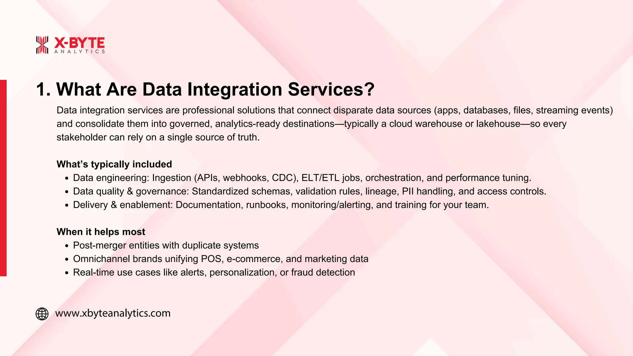 www.xbyteanalytics.com
1. What Are Data Integration Services?
Data integration services are professional solutions that connect disparate data sources (apps, databases, files, streaming events)
and consolidate them into governed, analytics-ready destinations—typically a cloud warehouse or lakehouse—so every
stakeholder can rely on a single source of truth.
What’s typically included
Data engineering: Ingestion (APIs, webhooks, CDC), ELT/ETL jobs, orchestration, and performance tuning.
Data quality & governance: Standardized schemas, validation rules, lineage, PII handling, and access controls.
Delivery & enablement: Documentation, runbooks, monitoring/alerting, and training for your team.
When it helps most
Post-merger entities with duplicate systems
Omnichannel brands unifying POS, e-commerce, and marketing data
Real-time use cases like alerts, personalization, or fraud detection
 