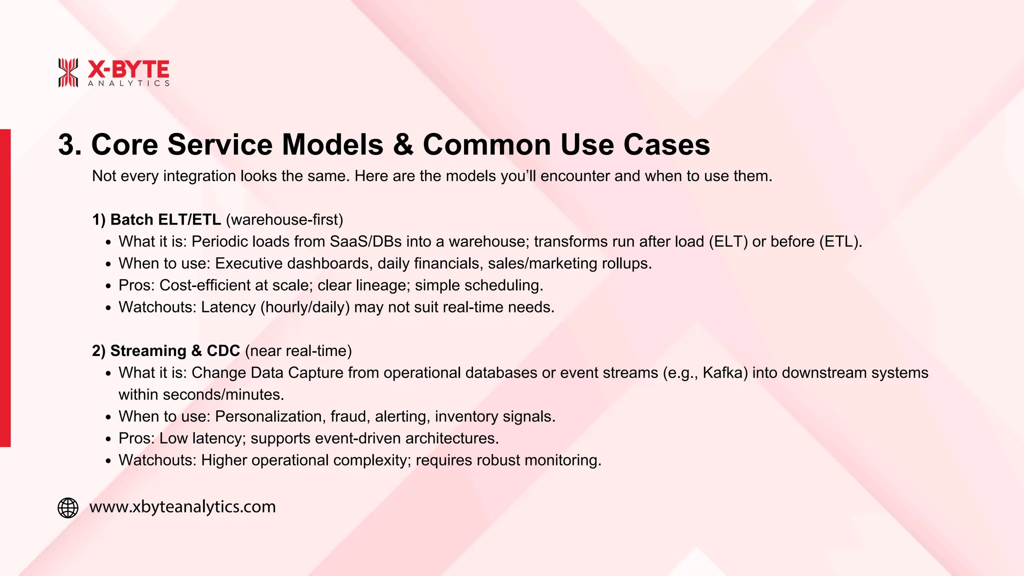 www.xbyteanalytics.com
3. Core Service Models & Common Use Cases
Not every integration looks the same. Here are the models you’ll encounter and when to use them.
1) Batch ELT/ETL (warehouse-first)
What it is: Periodic loads from SaaS/DBs into a warehouse; transforms run after load (ELT) or before (ETL).
When to use: Executive dashboards, daily financials, sales/marketing rollups.
Pros: Cost-efficient at scale; clear lineage; simple scheduling.
Watchouts: Latency (hourly/daily) may not suit real-time needs.
2) Streaming & CDC (near real-time)
What it is: Change Data Capture from operational databases or event streams (e.g., Kafka) into downstream systems
within seconds/minutes.
When to use: Personalization, fraud, alerting, inventory signals.
Pros: Low latency; supports event-driven architectures.
Watchouts: Higher operational complexity; requires robust monitoring.
 