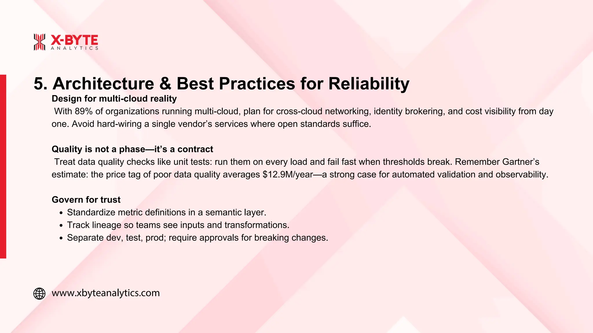 www.xbyteanalytics.com
Design for multi-cloud reality
With 89% of organizations running multi-cloud, plan for cross-cloud networking, identity brokering, and cost visibility from day
one. Avoid hard-wiring a single vendor’s services where open standards suffice.
Quality is not a phase—it’s a contract
Treat data quality checks like unit tests: run them on every load and fail fast when thresholds break. Remember Gartner’s
estimate: the price tag of poor data quality averages $12.9M/year—a strong case for automated validation and observability.
Govern for trust
Standardize metric definitions in a semantic layer.
Track lineage so teams see inputs and transformations.
Separate dev, test, prod; require approvals for breaking changes.
5. Architecture & Best Practices for Reliability
 