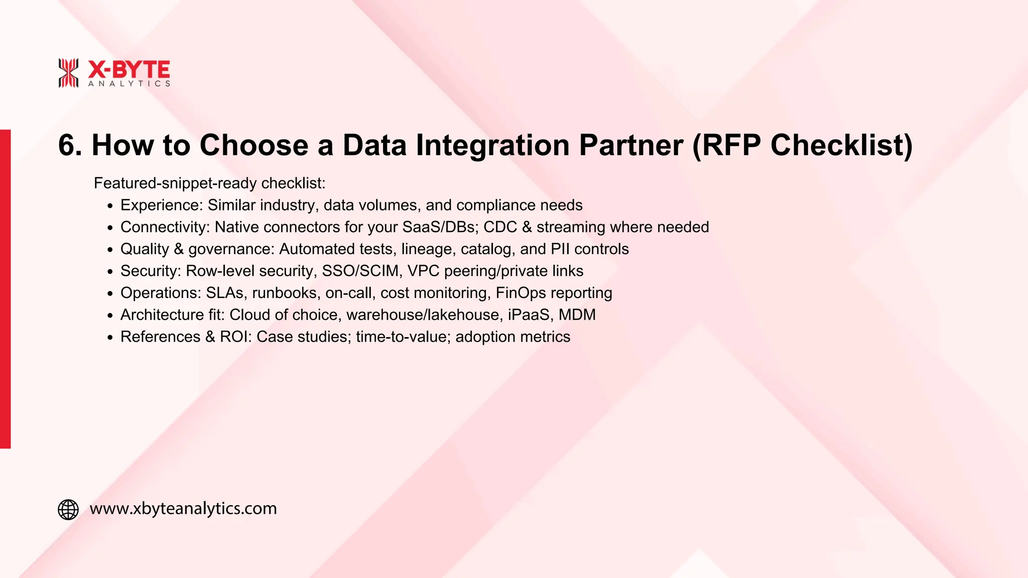 www.xbyteanalytics.com
6. How to Choose a Data Integration Partner (RFP Checklist)
Featured-snippet-ready checklist:
Experience: Similar industry, data volumes, and compliance needs
Connectivity: Native connectors for your SaaS/DBs; CDC & streaming where needed
Quality & governance: Automated tests, lineage, catalog, and PII controls
Security: Row-level security, SSO/SCIM, VPC peering/private links
Operations: SLAs, runbooks, on-call, cost monitoring, FinOps reporting
Architecture fit: Cloud of choice, warehouse/lakehouse, iPaaS, MDM
References & ROI: Case studies; time-to-value; adoption metrics
 