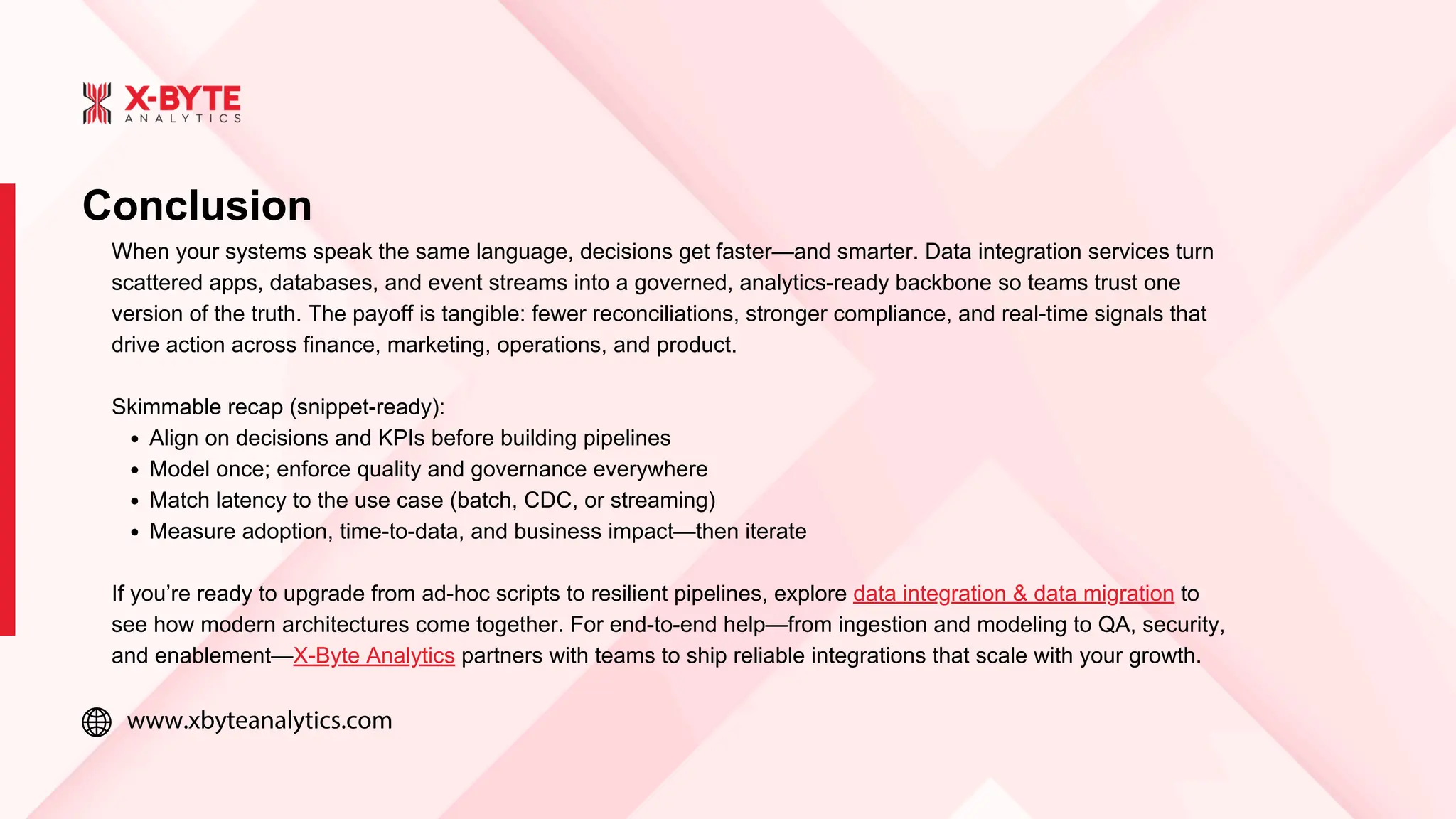 www.xbyteanalytics.com
Conclusion
When your systems speak the same language, decisions get faster—and smarter. Data integration services turn
scattered apps, databases, and event streams into a governed, analytics-ready backbone so teams trust one
version of the truth. The payoff is tangible: fewer reconciliations, stronger compliance, and real-time signals that
drive action across finance, marketing, operations, and product.
Skimmable recap (snippet-ready):
Align on decisions and KPIs before building pipelines
Model once; enforce quality and governance everywhere
Match latency to the use case (batch, CDC, or streaming)
Measure adoption, time-to-data, and business impact—then iterate
If you’re ready to upgrade from ad-hoc scripts to resilient pipelines, explore data integration & data migration to
see how modern architectures come together. For end-to-end help—from ingestion and modeling to QA, security,
and enablement—X-Byte Analytics partners with teams to ship reliable integrations that scale with your growth.
 