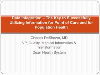 Data Integration – The Key to Successfully
Utilizing Information for Point of Care and for
               Population Health

            Charles DeShazer, MD
       VP, Quality, Medical Informatics &
                Transformation
             Dean Health System
 