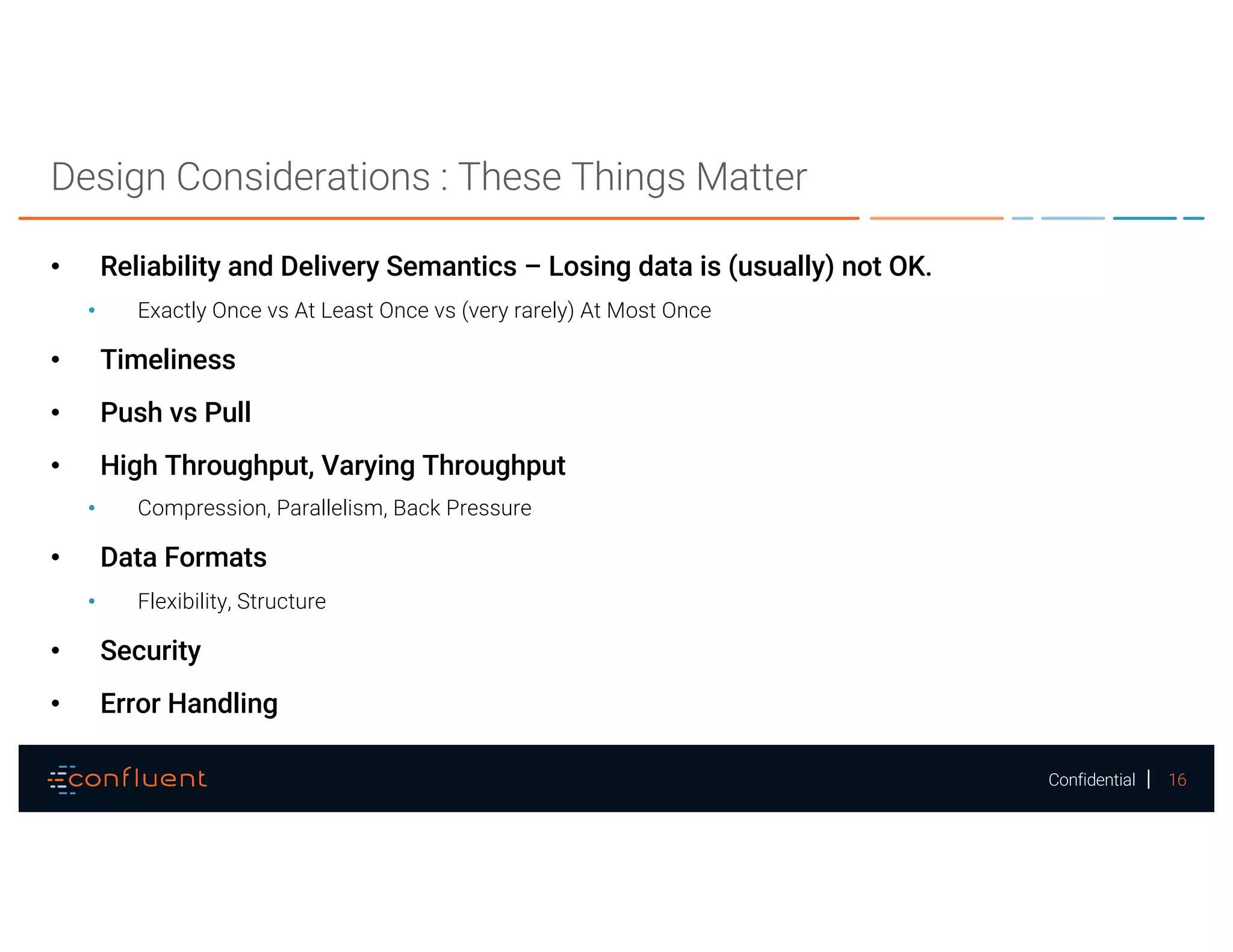 16Confidential
Design Considerations : These Things Matter
• Reliability and Delivery Semantics – Losing data is (usually) not OK.
• Exactly Once vs At Least Once vs (very rarely) At Most Once
• Timeliness
• Push vs Pull
• High Throughput, Varying Throughput
• Compression, Parallelism, Back Pressure
• Data Formats
• Flexibility, Structure
• Security
• Error Handling
 
