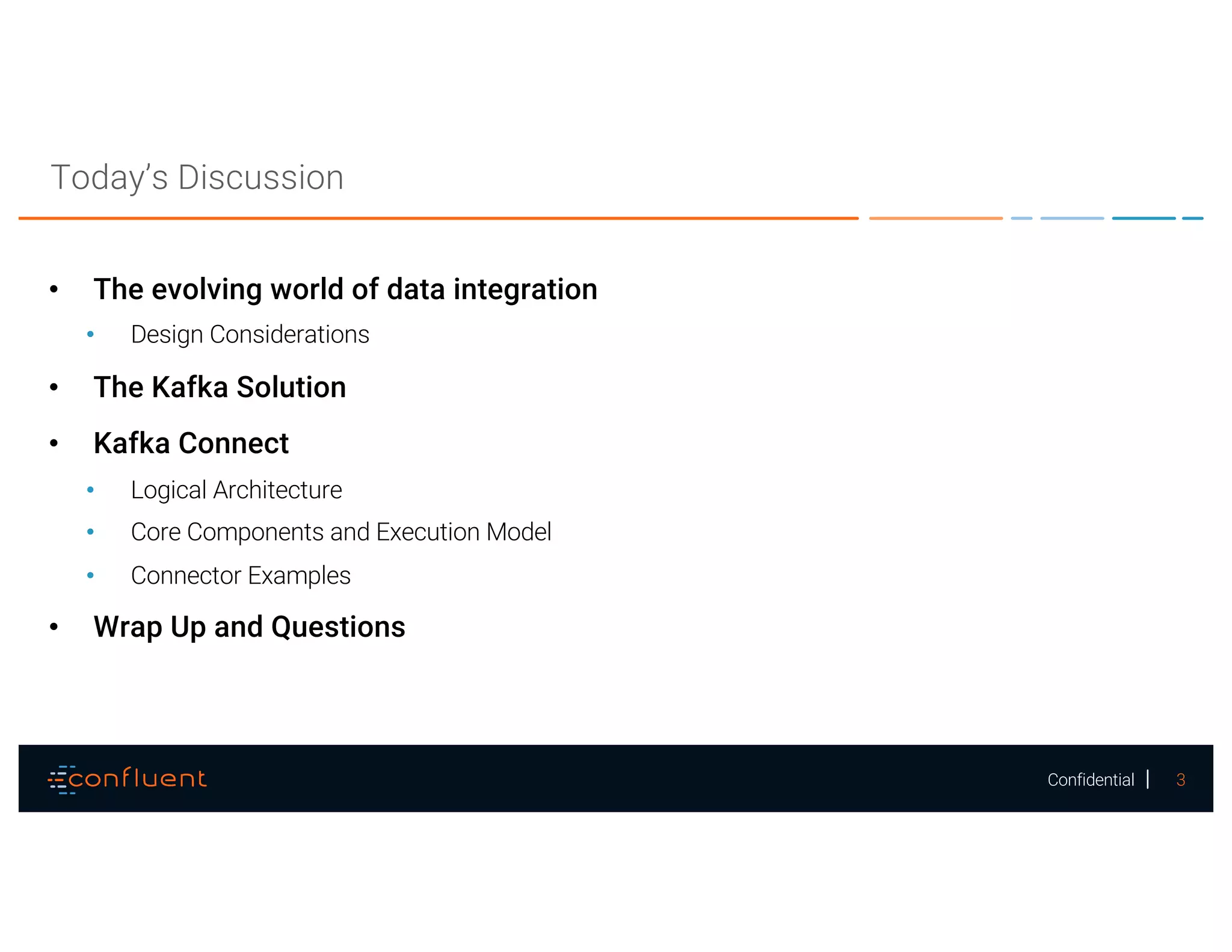 3Confidential
Today’s Discussion
• The evolving world of data integration
• Design Considerations
• The Kafka Solution
• Kafka Connect
• Logical Architecture
• Core Components and Execution Model
• Connector Examples
• Wrap Up and Questions
 