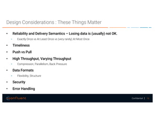 16Confidential
Design Considerations : These Things Matter
• Reliability and Delivery Semantics – Losing data is (usually) not OK.
• Exactly Once vs At Least Once vs (very rarely) At Most Once
• Timeliness
• Push vs Pull
• High Throughput, Varying Throughput
• Compression, Parallelism, Back Pressure
• Data Formats
• Flexibility, Structure
• Security
• Error Handling
 