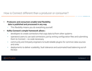 24Confidential
How is Connect different than a producer or consumer?
• Producers and consumers enable total flexibility;
data is published and processed in any way
• This flexibility means you do everything yourself.
• Kafka Connect’s simple framework allows :
• developers to create connectors that copy data to/from other systems
• operators/users to use said connectors just by writing configuration files and submitting
them to Connect -- no code necessary
• community and 3rd-party engineers to build reliable plugins for common data sources
and sinks
• deployments to deliver scalability, fault tolerance and automated load balancing out-of-
the-box
 