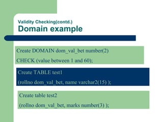 Validity Checking(contd.) Domain example Create DOMAIN dom_val_bet number(2) CHECK (value between 1 and 60); Create TABLE test1 (rollno dom_val_bet, name varchar2(15) ); Create table test2 (rollno dom_val_bet, marks number(3) ); 