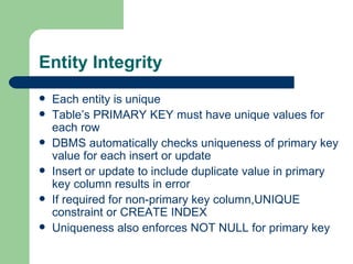 Entity Integrity Each entity is unique Table’s PRIMARY KEY must have unique values for each row DBMS automatically checks uniqueness of primary key value for each insert or update Insert or update to include duplicate value in primary key column results in error If required for non-primary key column,UNIQUE constraint or CREATE INDEX Uniqueness also enforces NOT NULL for primary key 