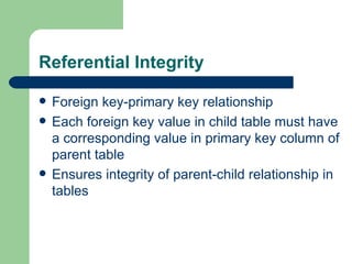 Referential Integrity Foreign key-primary key relationship Each foreign key value in child table must have a corresponding value in primary key column of parent table Ensures integrity of parent-child relationship in tables 