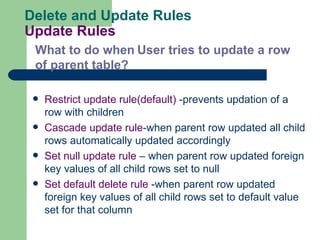 Delete and Update Rules Update Rules Restrict update rule(default)  -prevents updation of a row with children Cascade update rule -when parent row updated all child rows automatically updated accordingly Set null update rule  – when parent row updated foreign key values of all child rows set to null Set default delete rule - when parent row updated foreign key values of all child rows set to default value set for that column What to do when   User tries to update a row of parent table? 