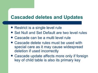 Cascaded deletes and Updates Restrict is a single level rule Set Null and Set Default are two level rules Cascade can be a multi level rule Cascade delete rules must be used with special care as it may cause widespread deletion if used incorrectly Cascade update affects more only if foreign key of child table is also its primary key 