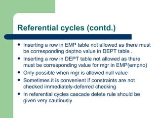 Referential cycles (contd.) Inserting a row in EMP table not allowed as there must be corresponding deptno value in DEPT table . Inserting a row in DEPT table not allowed as there must be corresponding value for mgr in EMP(empno) Only possible when mgr is allowed null value Sometimes it is convenient if constraints are not checked immediately-deferred checking In referential cycles cascade delete rule should be given very cautiously  
