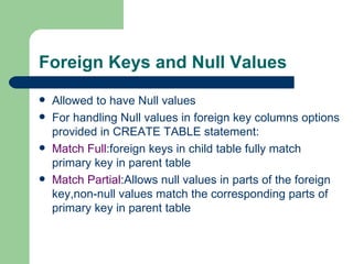 Foreign Keys and Null Values Allowed to have Null values For handling Null values in foreign key columns options provided in CREATE TABLE statement: Match Full :foreign keys in child table fully match primary key in parent table Match Partial :Allows null values in parts of the foreign key,non-null values match the corresponding parts of  primary key in parent table 