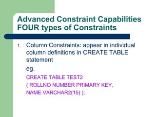 Advanced Constraint Capabilities FOUR types of Constraints Column Constraints: appear in individual column definitions in CREATE TABLE statement eg. CREATE TABLE TEST2  ( ROLLNO NUMBER PRIMARY KEY, NAME VARCHAR2(15) ); 