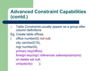 Advanced Constraint Capabilities  (contd.) Table Constraints:usually appear as a group after column definitions Eg. Create table offices ( office number(5)  not null , city varchar2(15), mgr number(4), primary key(office), foreign key(mgr) references salesreps(empno)  on delete set null, unique(city) ); 
