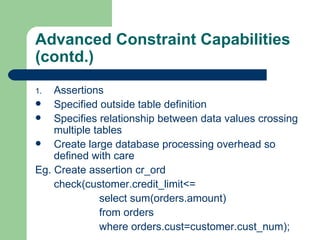 Advanced Constraint Capabilities  (contd.) Assertions Specified outside table definition Specifies relationship between data values crossing multiple tables Create large database processing overhead so defined with care  Eg. Create assertion cr_ord check(customer.credit_limit<= select sum(orders.amount) from orders where orders.cust=customer.cust_num); 