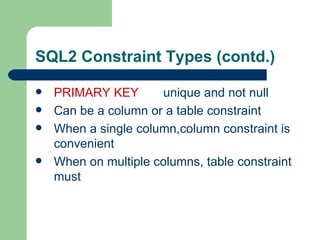 SQL2 Constraint Types (contd.) PRIMARY KEY unique and not null Can be a column or a table constraint When a single column,column constraint is convenient When on multiple columns, table constraint must 