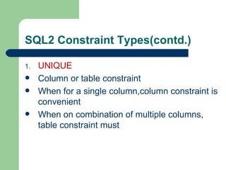 SQL2 Constraint Types(contd.) UNIQUE Column or table constraint When for a single column,column constraint is convenient When on combination of multiple columns, table constraint must 