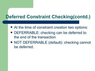 Deferred Constraint Checking(contd.) At the time of constraint creation two options: DEFERRABLE: checking can be deferred to the end of the transaction NOT DEFERRABLE (default): checking cannot be deferred. 