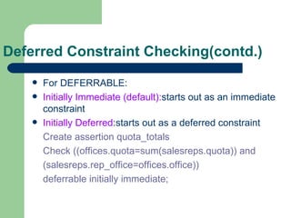 Deferred Constraint Checking(contd.) For DEFERRABLE: Initially Immediate (default): starts out as an immediate constraint Initially Deferred :starts out as a deferred constraint Create assertion quota_totals Check ((offices.quota=sum(salesreps.quota)) and (salesreps.rep_office=offices.office)) deferrable initially immediate; 