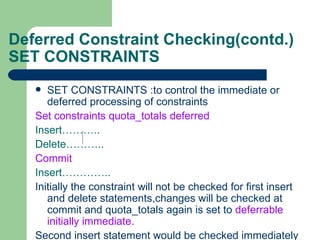 Deferred Constraint Checking(contd.) SET CONSTRAINTS SET CONSTRAINTS :to control the immediate or deferred processing of constraints Set constraints quota_totals deferred Insert……….. Delete……….. Commit Insert………….. Initially the constraint will not be checked for first insert and delete statements,changes will be checked at commit and quota_totals again is set to  deferrable initially immediate. Second insert statement would be checked immediately 
