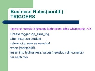 Business Rules(contd.) TRIGGERS Create trigger top_stud_trig after insert on student referencing new as newstud when (marks>95) insert into highrankers values(newstud.rollno,marks) for each row Inserting records in separate highrankers table when marks >95   