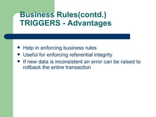 Business Rules(contd.) TRIGGERS - Advantages Help in enforcing business rules Useful for enforcing referential integrity If new data is inconsistent an error can be raised to rollback the entire transaction 
