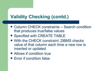 Validity Checking (contd.) Column CHECK constraints – Search condition that produces true/false values Specified with CREATE TABLE With the CHECK constraint ,DBMS checks value of that column each time a new row is inserted or updated Allows if condition true Error if condition false 