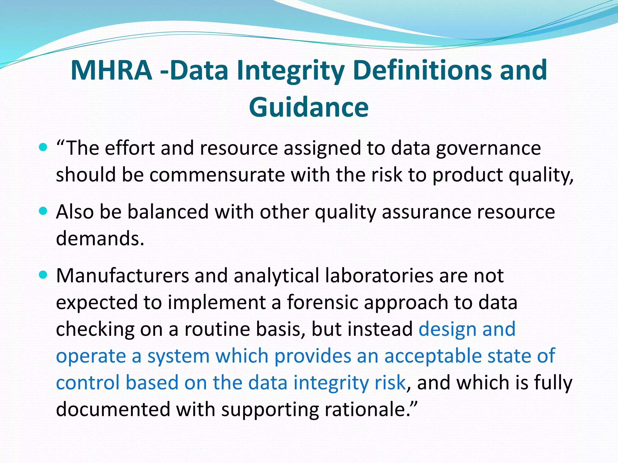 MHRA -Data Integrity Definitions and
Guidance
 “The effort and resource assigned to data governance
should be commensurate with the risk to product quality,
 Also be balanced with other quality assurance resource
demands.
 Manufacturers and analytical laboratories are not
expected to implement a forensic approach to data
checking on a routine basis, but instead design and
operate a system which provides an acceptable state of
control based on the data integrity risk, and which is fully
documented with supporting rationale.”
 