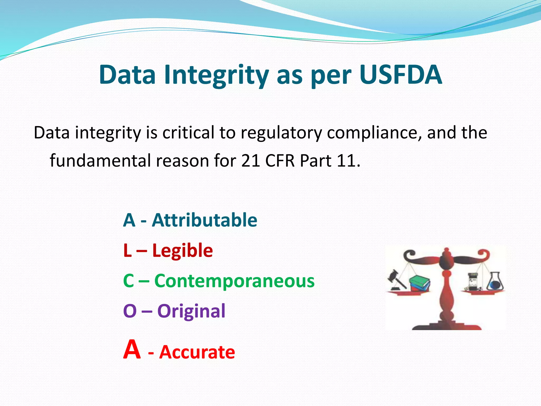 Data Integrity as per USFDA
Data integrity is critical to regulatory compliance, and the
fundamental reason for 21 CFR Part 11.
A - Attributable
L – Legible
C – Contemporaneous
O – Original
A - Accurate
 