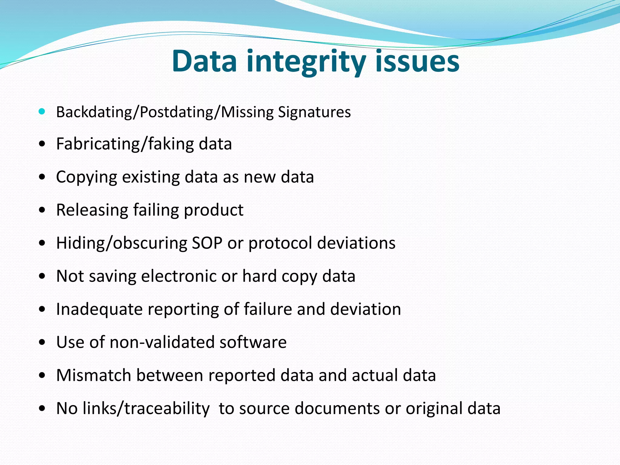 Data integrity issues
 Backdating/Postdating/Missing Signatures
• Fabricating/faking data
• Copying existing data as new data
• Releasing failing product
• Hiding/obscuring SOP or protocol deviations
• Not saving electronic or hard copy data
• Inadequate reporting of failure and deviation
• Use of non-validated software
• Mismatch between reported data and actual data
• No links/traceability to source documents or original data
 