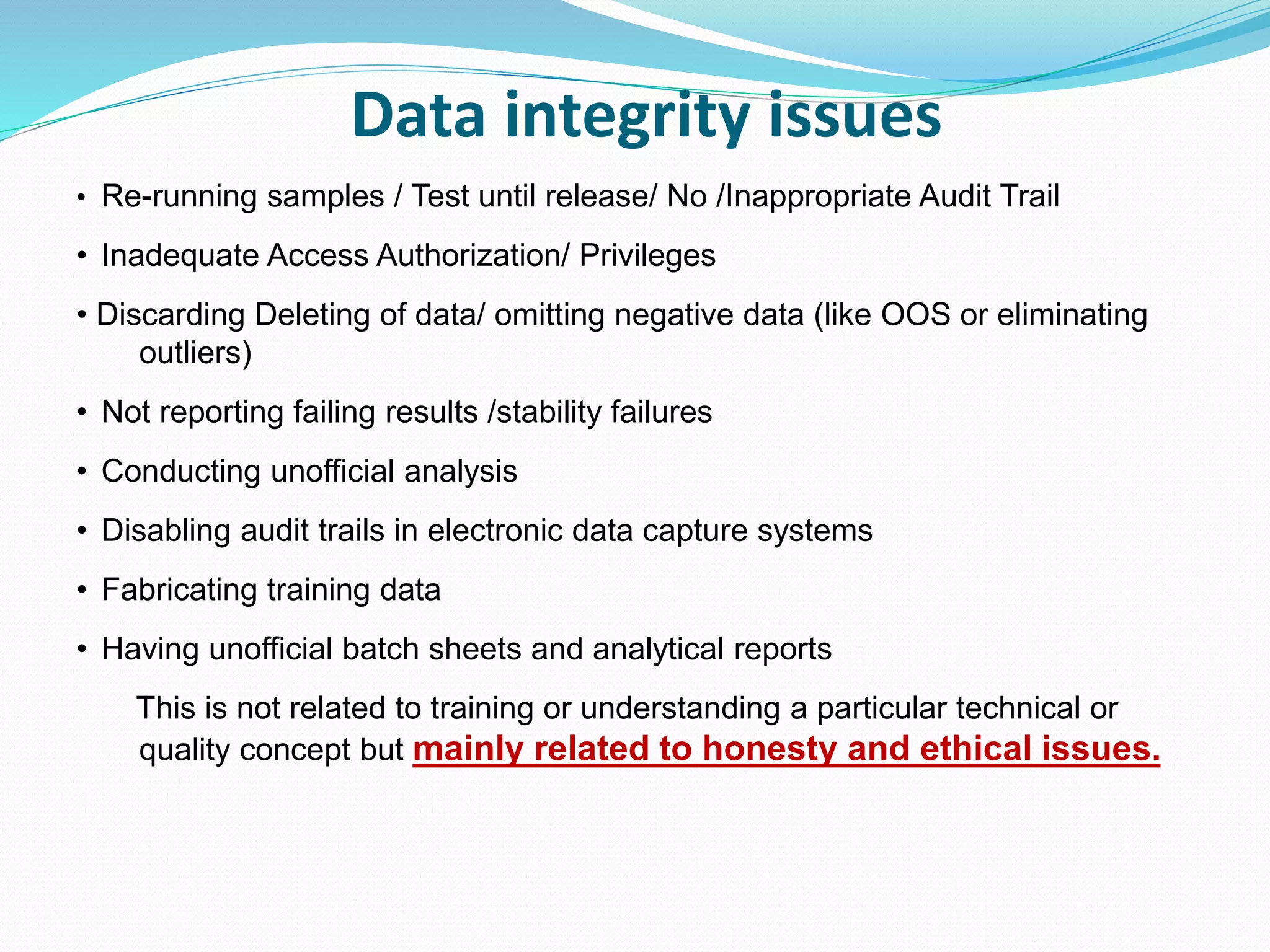 Data integrity issues
• Re-running samples / Test until release/ No /Inappropriate Audit Trail
• Inadequate Access Authorization/ Privileges
• Discarding Deleting of data/ omitting negative data (like OOS or eliminating
outliers)
• Not reporting failing results /stability failures
• Conducting unofficial analysis
• Disabling audit trails in electronic data capture systems
• Fabricating training data
• Having unofficial batch sheets and analytical reports
This is not related to training or understanding a particular technical or
quality concept but mainly related to honesty and ethical issues.
 