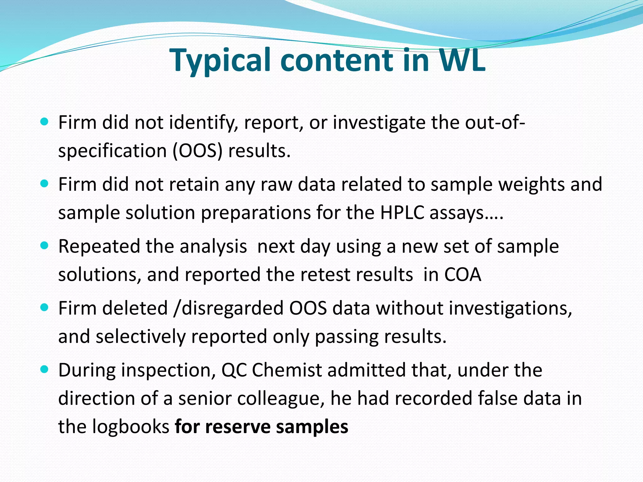 Typical content in WL
 Firm did not identify, report, or investigate the out-of-
specification (OOS) results.
 Firm did not retain any raw data related to sample weights and
sample solution preparations for the HPLC assays….
 Repeated the analysis next day using a new set of sample
solutions, and reported the retest results in COA
 Firm deleted /disregarded OOS data without investigations,
and selectively reported only passing results.
 During inspection, QC Chemist admitted that, under the
direction of a senior colleague, he had recorded false data in
the logbooks for reserve samples
 