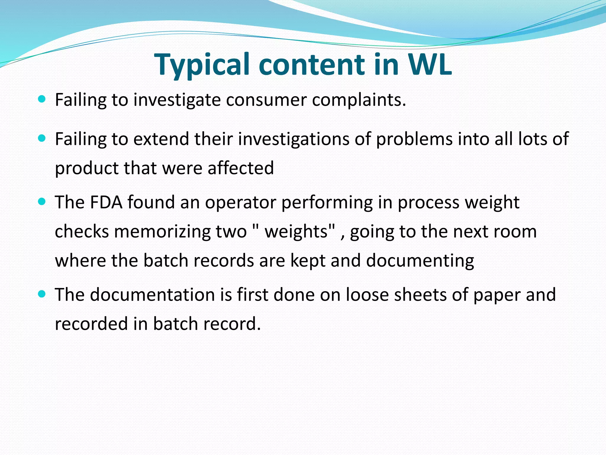 Typical content in WL
 Failing to investigate consumer complaints.
 Failing to extend their investigations of problems into all lots of
product that were affected
 The FDA found an operator performing in process weight
checks memorizing two " weights" , going to the next room
where the batch records are kept and documenting
 The documentation is first done on loose sheets of paper and
recorded in batch record.
 