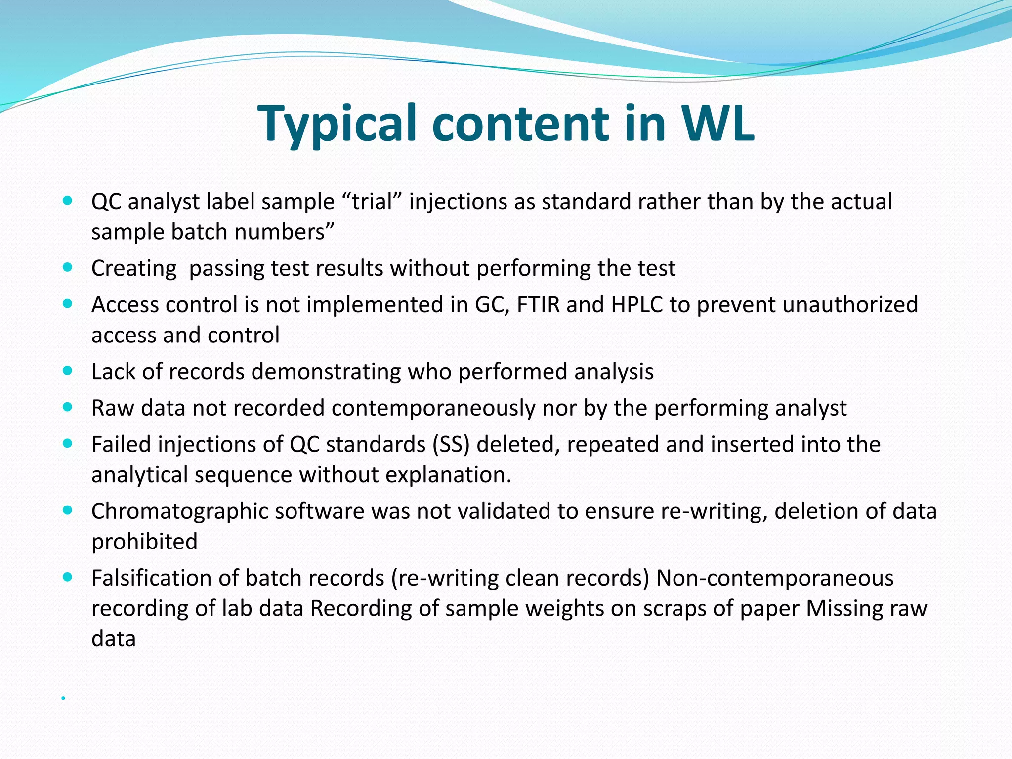 Typical content in WL
 QC analyst label sample “trial” injections as standard rather than by the actual
sample batch numbers”
 Creating passing test results without performing the test
 Access control is not implemented in GC, FTIR and HPLC to prevent unauthorized
access and control
 Lack of records demonstrating who performed analysis
 Raw data not recorded contemporaneously nor by the performing analyst
 Failed injections of QC standards (SS) deleted, repeated and inserted into the
analytical sequence without explanation.
 Chromatographic software was not validated to ensure re-writing, deletion of data
prohibited
 Falsification of batch records (re-writing clean records) Non-contemporaneous
recording of lab data Recording of sample weights on scraps of paper Missing raw
data

 