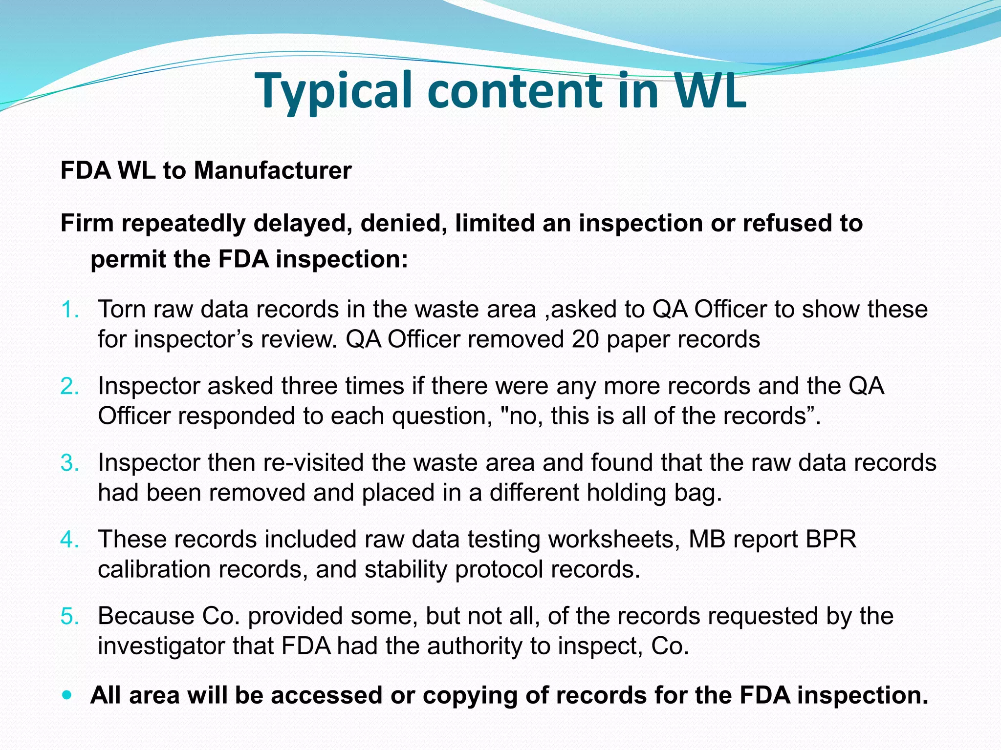 Typical content in WL
FDA WL to Manufacturer
Firm repeatedly delayed, denied, limited an inspection or refused to
permit the FDA inspection:
1. Torn raw data records in the waste area ,asked to QA Officer to show these
for inspector’s review. QA Officer removed 20 paper records
2. Inspector asked three times if there were any more records and the QA
Officer responded to each question, "no, this is all of the records”.
3. Inspector then re-visited the waste area and found that the raw data records
had been removed and placed in a different holding bag.
4. These records included raw data testing worksheets, MB report BPR
calibration records, and stability protocol records.
5. Because Co. provided some, but not all, of the records requested by the
investigator that FDA had the authority to inspect, Co.
 All area will be accessed or copying of records for the FDA inspection.
 