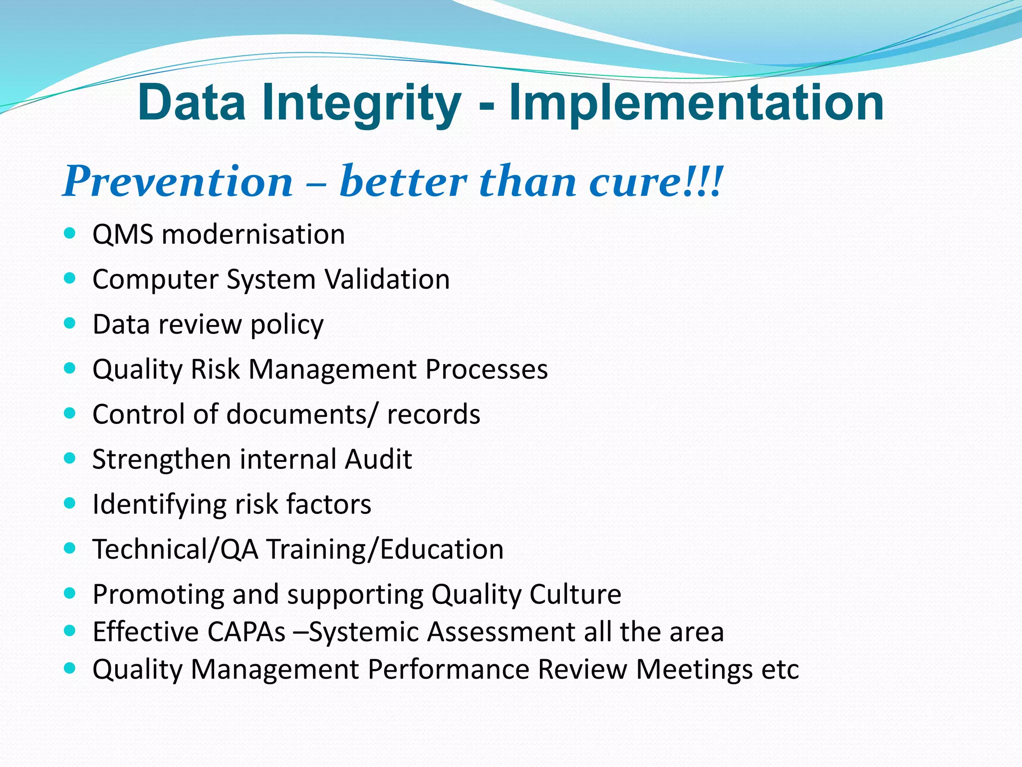 Data Integrity - Implementation
Prevention – better than cure!!!
 QMS modernisation
 Computer System Validation
 Data review policy
 Quality Risk Management Processes
 Control of documents/ records
 Strengthen internal Audit
 Identifying risk factors
 Technical/QA Training/Education
 Promoting and supporting Quality Culture
 Effective CAPAs –Systemic Assessment all the area
 Quality Management Performance Review Meetings etc
 