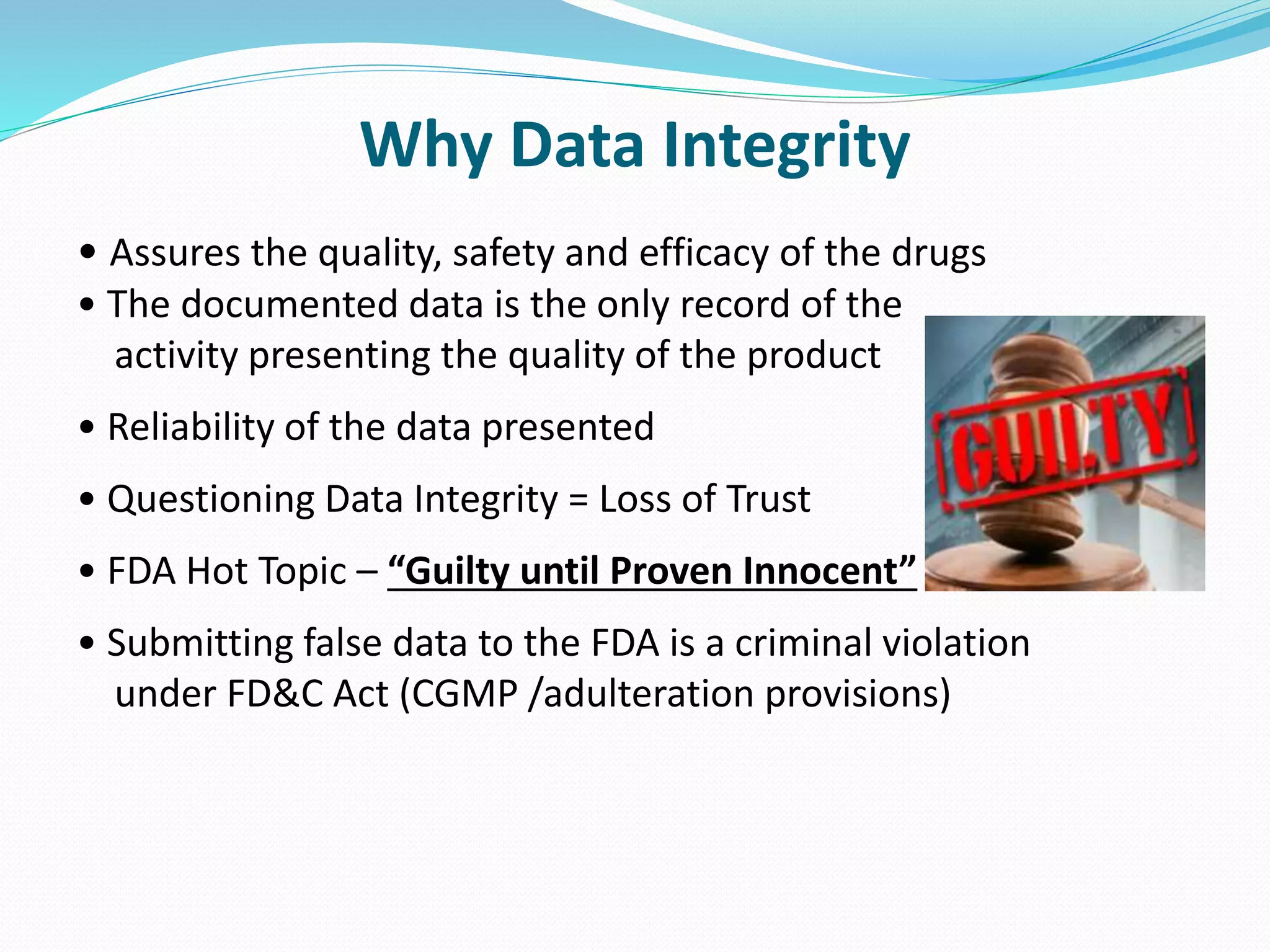 Why Data Integrity
• Assures the quality, safety and efficacy of the drugs
• The documented data is the only record of the
activity presenting the quality of the product
• Reliability of the data presented
• Questioning Data Integrity = Loss of Trust
• FDA Hot Topic – “Guilty until Proven Innocent”
• Submitting false data to the FDA is a criminal violation
under FD&C Act (CGMP /adulteration provisions)
 