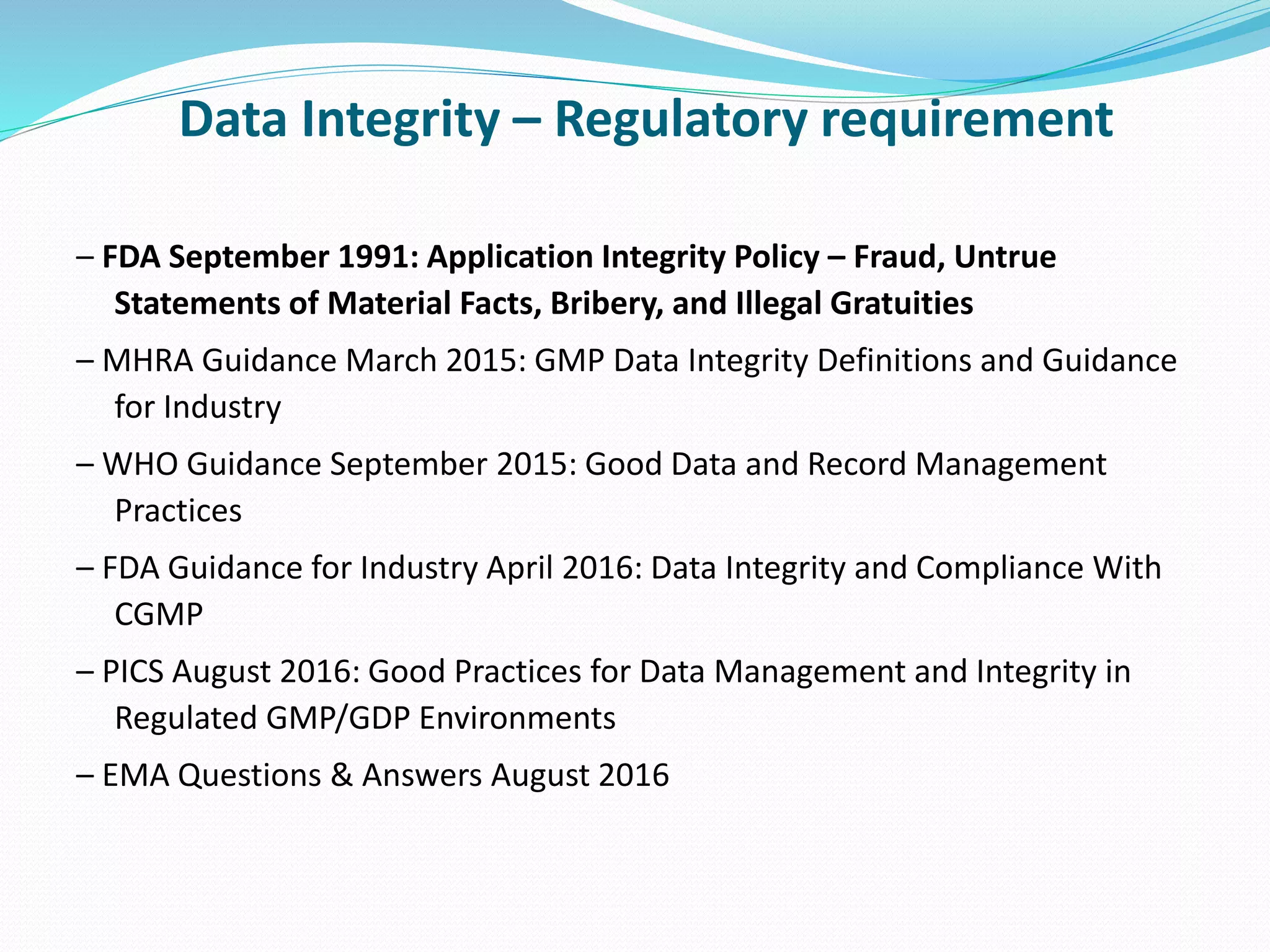 Data Integrity – Regulatory requirement
– FDA September 1991: Application Integrity Policy – Fraud, Untrue
Statements of Material Facts, Bribery, and Illegal Gratuities
– MHRA Guidance March 2015: GMP Data Integrity Definitions and Guidance
for Industry
– WHO Guidance September 2015: Good Data and Record Management
Practices
– FDA Guidance for Industry April 2016: Data Integrity and Compliance With
CGMP
– PICS August 2016: Good Practices for Data Management and Integrity in
Regulated GMP/GDP Environments
– EMA Questions & Answers August 2016
 
