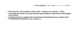 ‫اصول‬ ‫رعایت‬ ‫در‬ ‫ها‬ ‫استاندارد‬Data integrity:
• Data Integrity and Compliance With CGMP Guidance for Industry (FDA)
• GUIDANCE ON GOOD DATA AND RECORD MANAGEMENT PRACTICES (SEPTEMBER
2015) (WHO)
• PHARMACEUTICAL INSPECTION CONVENTION PHARMACEUTICAL INSPECTION
CO-OPERATION SCHEME PI 041-1 (Draft 3)
 