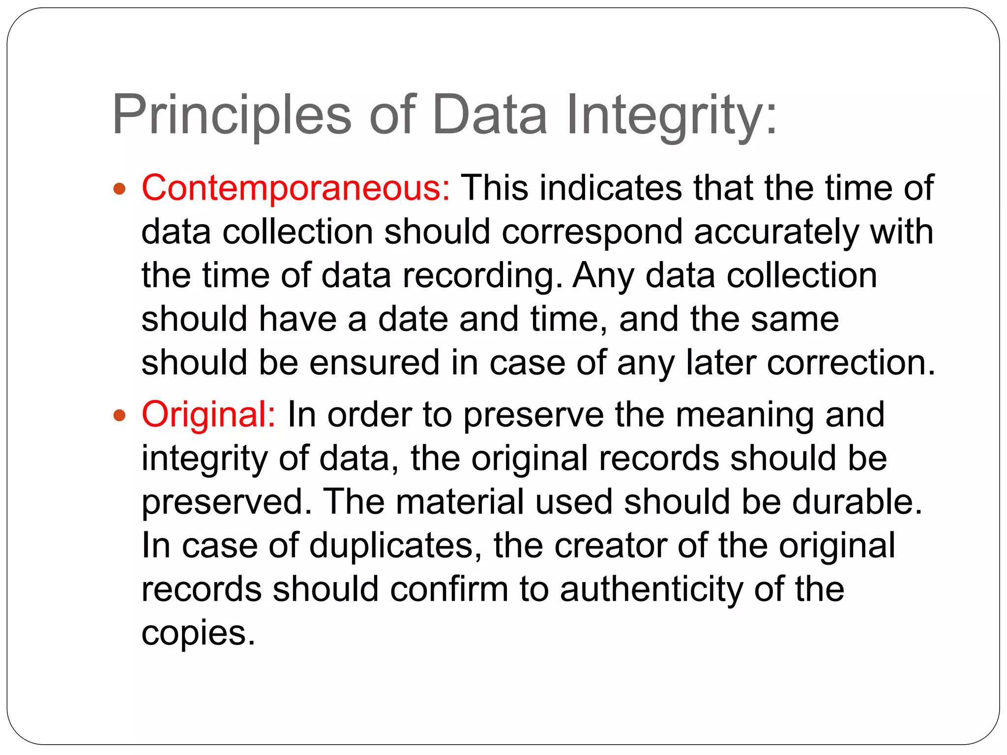 Principles of Data Integrity:
 Contemporaneous: This indicates that the time of
data collection should correspond accurately with
the time of data recording. Any data collection
should have a date and time, and the same
should be ensured in case of any later correction.
 Original: In order to preserve the meaning and
integrity of data, the original records should be
preserved. The material used should be durable.
In case of duplicates, the creator of the original
records should confirm to authenticity of the
copies.
 