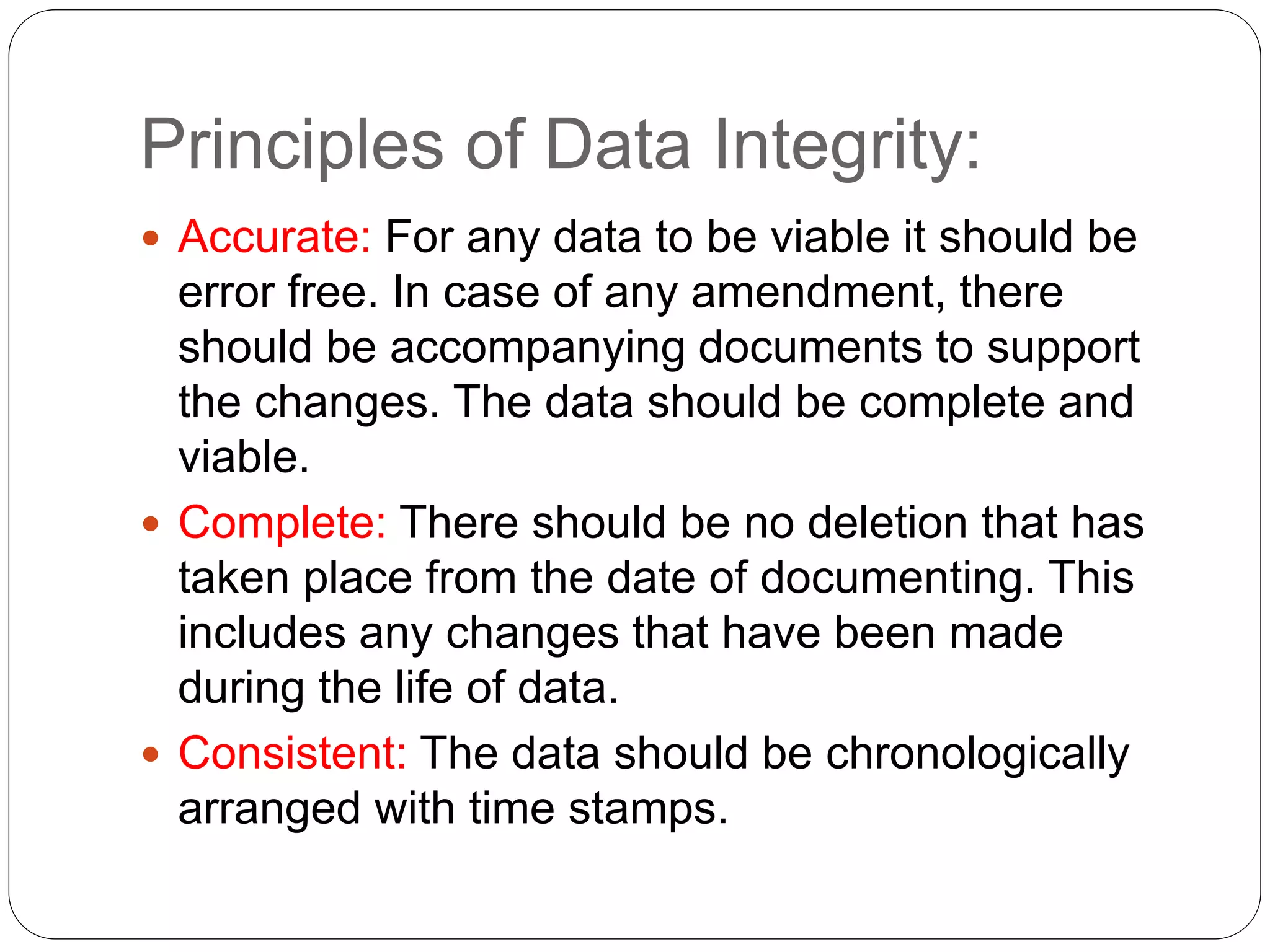Principles of Data Integrity:
 Accurate: For any data to be viable it should be
error free. In case of any amendment, there
should be accompanying documents to support
the changes. The data should be complete and
viable.
 Complete: There should be no deletion that has
taken place from the date of documenting. This
includes any changes that have been made
during the life of data.
 Consistent: The data should be chronologically
arranged with time stamps.
 