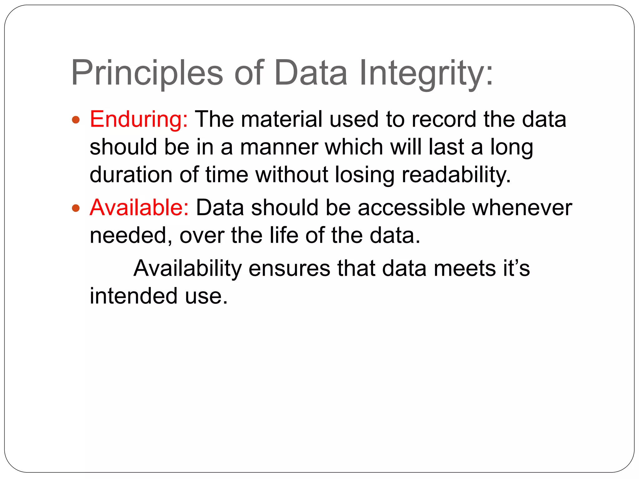 Principles of Data Integrity:
 Enduring: The material used to record the data
should be in a manner which will last a long
duration of time without losing readability.
 Available: Data should be accessible whenever
needed, over the life of the data.
Availability ensures that data meets it’s
intended use.
 
