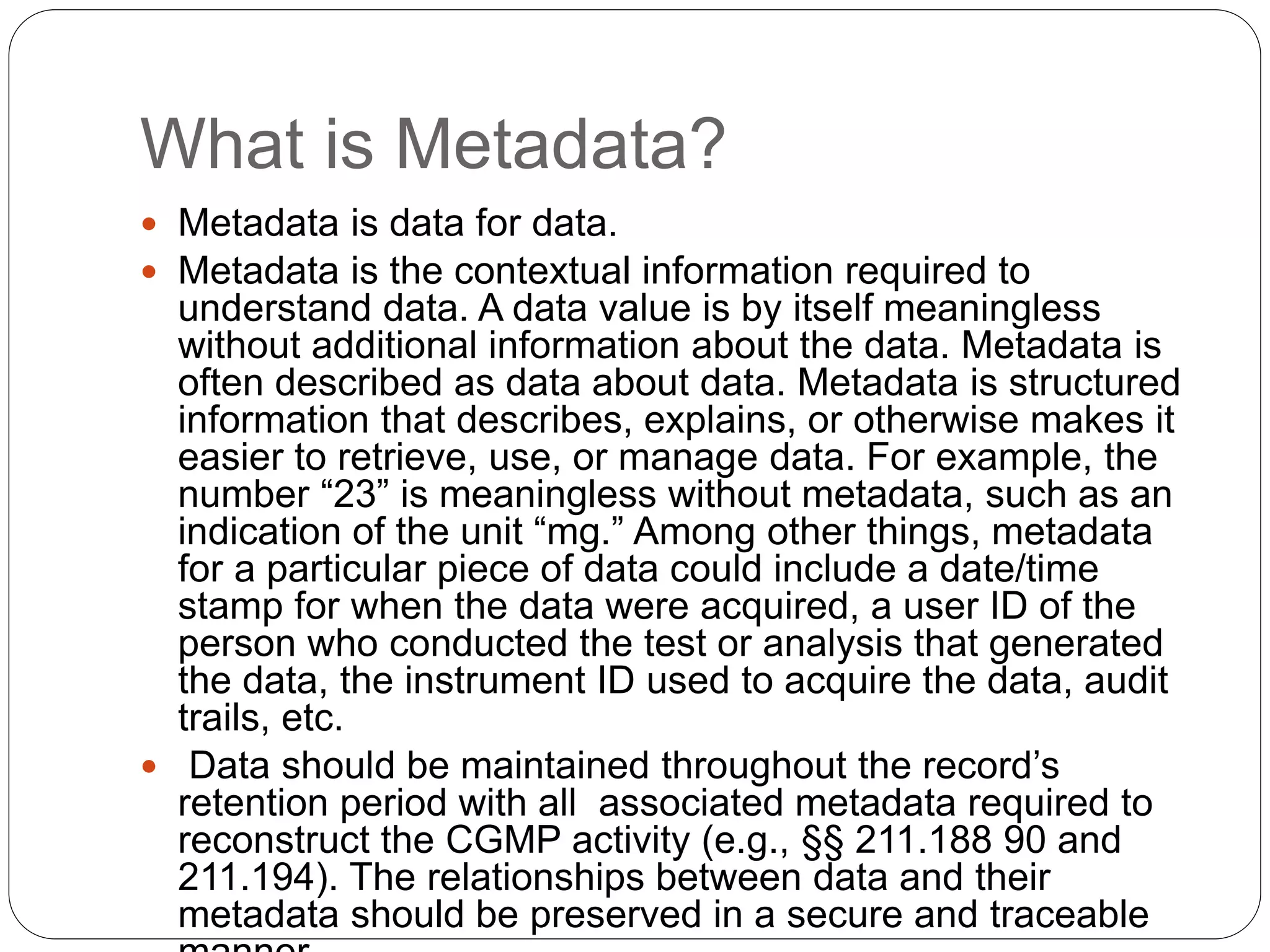 What is Metadata?
 Metadata is data for data.
 Metadata is the contextual information required to
understand data. A data value is by itself meaningless
without additional information about the data. Metadata is
often described as data about data. Metadata is structured
information that describes, explains, or otherwise makes it
easier to retrieve, use, or manage data. For example, the
number “23” is meaningless without metadata, such as an
indication of the unit “mg.” Among other things, metadata
for a particular piece of data could include a date/time
stamp for when the data were acquired, a user ID of the
person who conducted the test or analysis that generated
the data, the instrument ID used to acquire the data, audit
trails, etc.
 Data should be maintained throughout the record’s
retention period with all associated metadata required to
reconstruct the CGMP activity (e.g., §§ 211.188 90 and
211.194). The relationships between data and their
metadata should be preserved in a secure and traceable
 