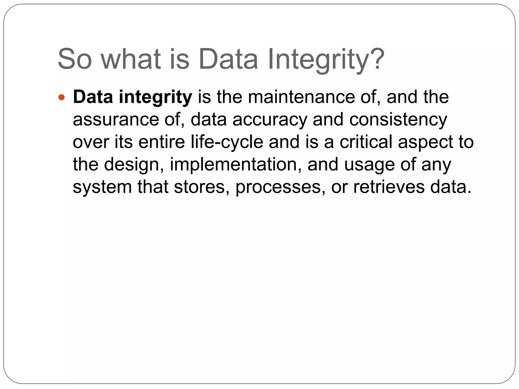 So what is Data Integrity?
 Data integrity is the maintenance of, and the
assurance of, data accuracy and consistency
over its entire life-cycle and is a critical aspect to
the design, implementation, and usage of any
system that stores, processes, or retrieves data.
 