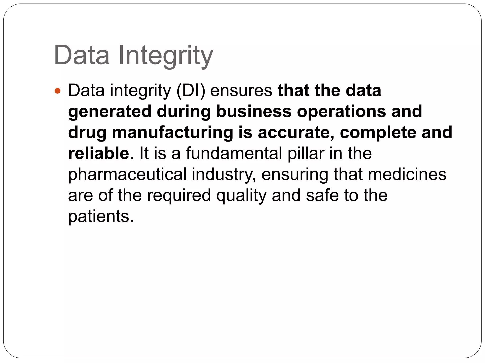 Data Integrity
 Data integrity (DI) ensures that the data
generated during business operations and
drug manufacturing is accurate, complete and
reliable. It is a fundamental pillar in the
pharmaceutical industry, ensuring that medicines
are of the required quality and safe to the
patients.
 