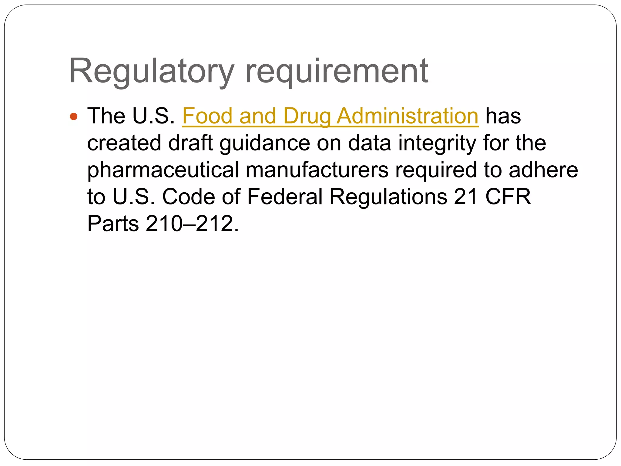 Regulatory requirement
 The U.S. Food and Drug Administration has
created draft guidance on data integrity for the
pharmaceutical manufacturers required to adhere
to U.S. Code of Federal Regulations 21 CFR
Parts 210–212.
 