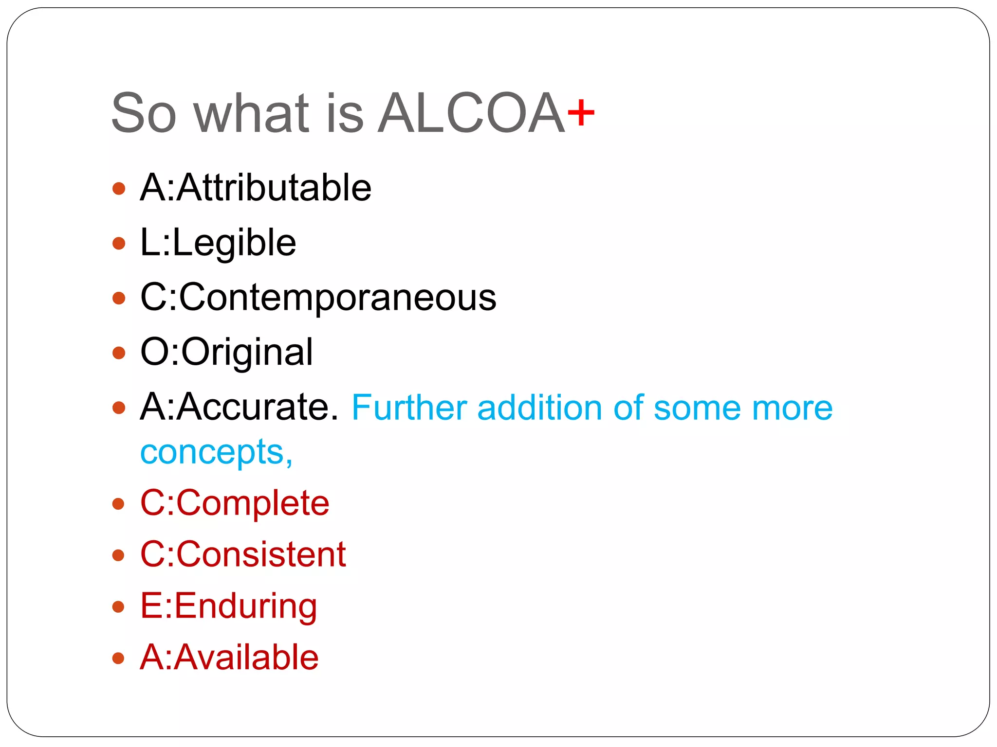 So what is ALCOA+
 A:Attributable
 L:Legible
 C:Contemporaneous
 O:Original
 A:Accurate. Further addition of some more
concepts,
 C:Complete
 C:Consistent
 E:Enduring
 A:Available
 